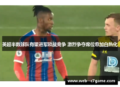 英超半数球队有望进军欧战竞争 激烈争夺席位愈加白热化