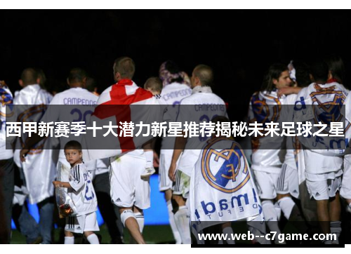西甲新赛季十大潜力新星推荐揭秘未来足球之星 西甲新赛季十大潜力新星推荐揭秘未来足球之星